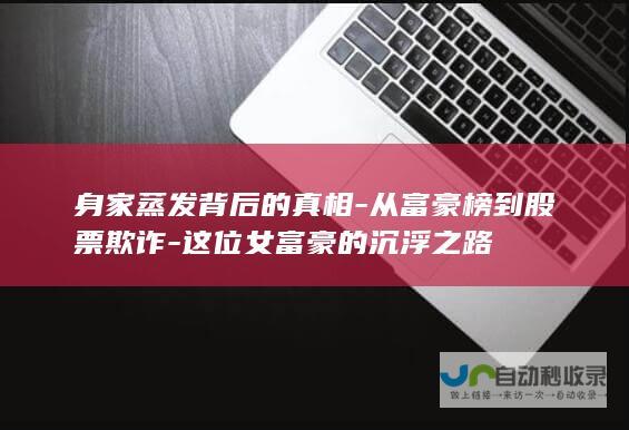 身家蒸发背后的真相-从富豪榜到股票欺诈-这位女富豪的沉浮之路