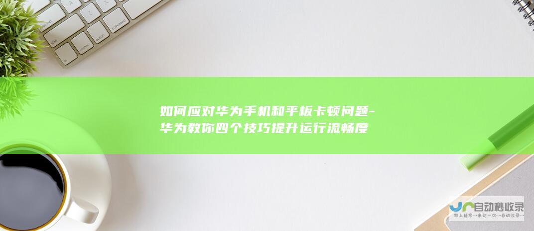 如何应对华为手机和平板卡顿问题-华为教你四个技巧提升运行流畅度