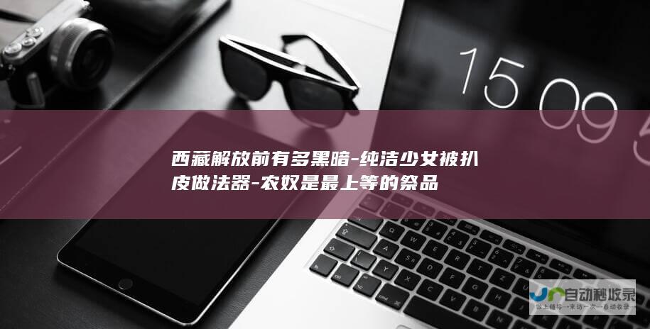 西藏解放前有多黑暗-纯洁少女被扒皮做法器-农奴是最上等的祭品