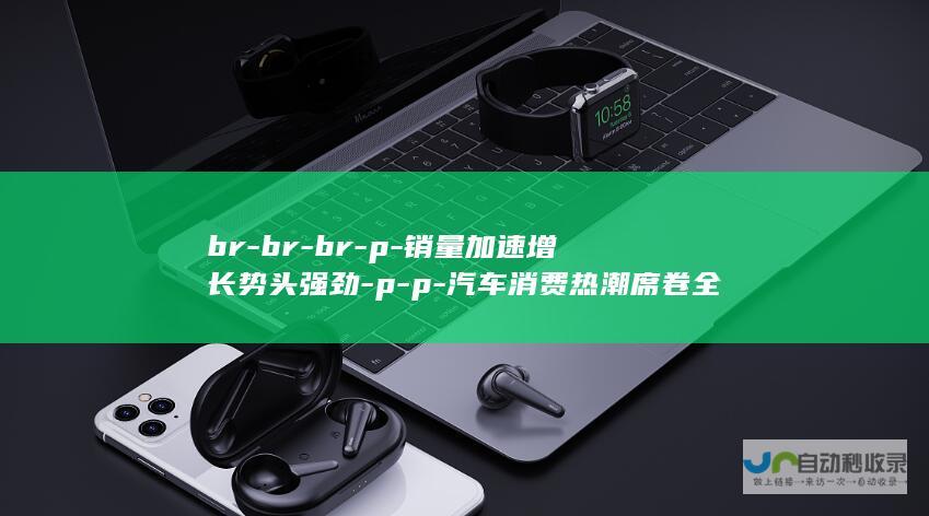 br-br-br-p-销量加速增长势头强劲-p-p-汽车消费热潮席卷全国-p-百万车主热烈响应新政-以旧换新政策激发市场活力