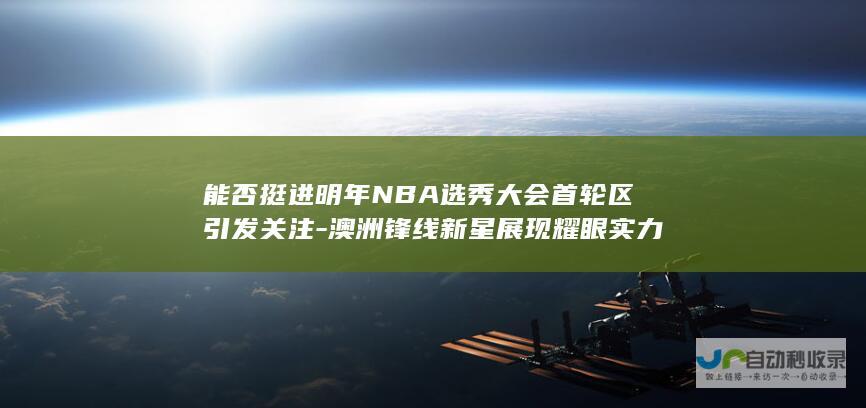 能否挺进明年NBA选秀大会首轮区引发关注-澳洲锋线新星展现耀眼实力