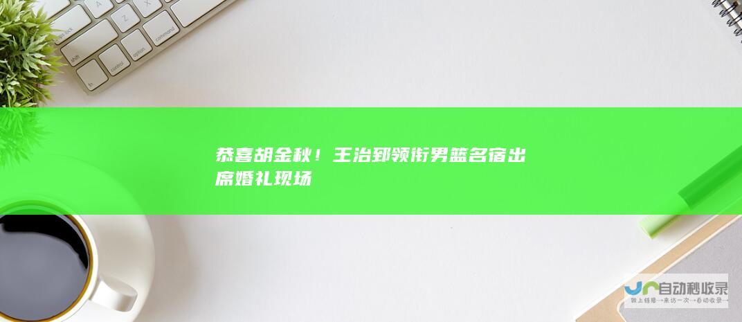 恭喜胡金秋！王治郅领衔男篮名宿出席婚礼现场