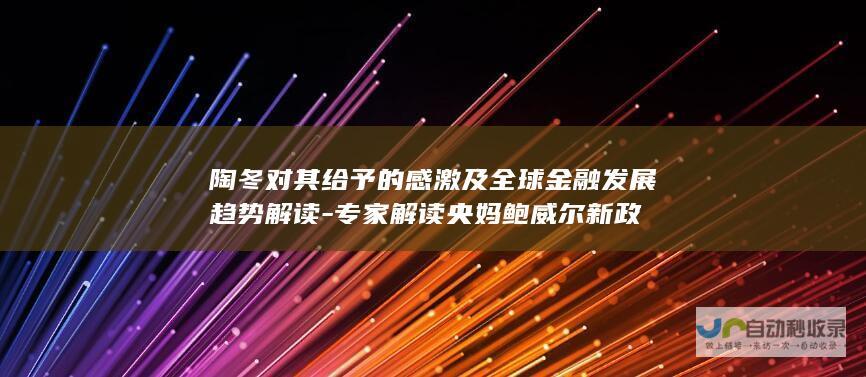 陶冬对其给予的感激及全球金融发展趋势解读-专家解读央妈鲍威尔新政