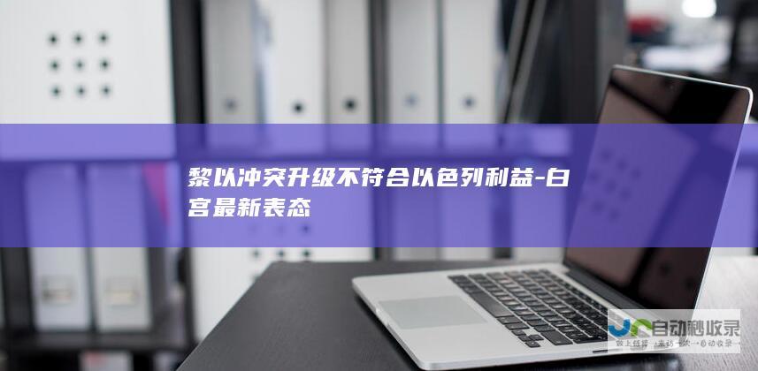 黎以冲突升级不符合以色列利益-白宫最新表态