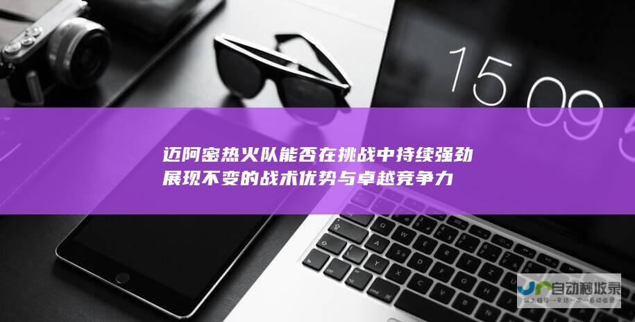 迈阿密热火队能否在挑战中持续强劲展现不变的战术优势与卓越竞争力