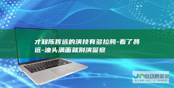 才知陈哲远的演技有多拉胯-看了聂远-油头满面就别演警察