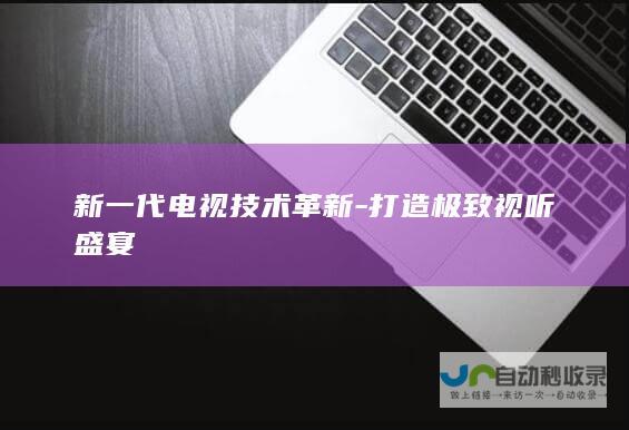 新一代电视技术革新-打造极致视听盛宴