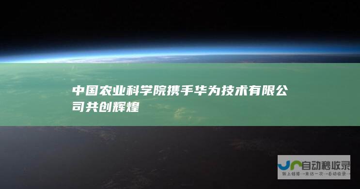 中国农业科学院携手华为技术有限公司共创辉煌