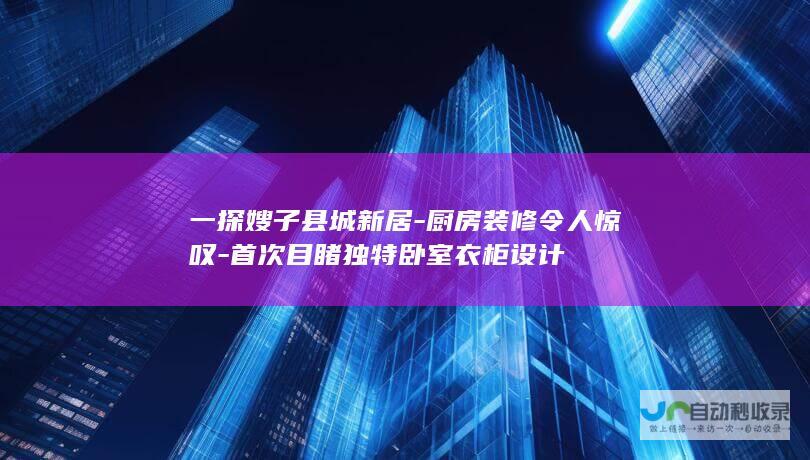 一探嫂子县城新居-厨房装修令人惊叹-首次目睹独特卧室衣柜设计