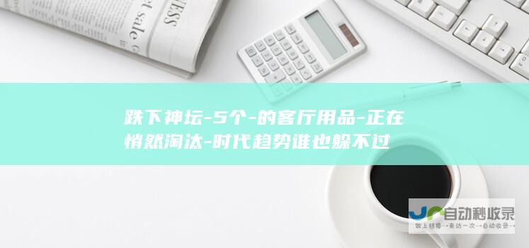 跌下神坛-5个-的客厅用品-正在悄然淘汰-时代趋势谁也躲不过