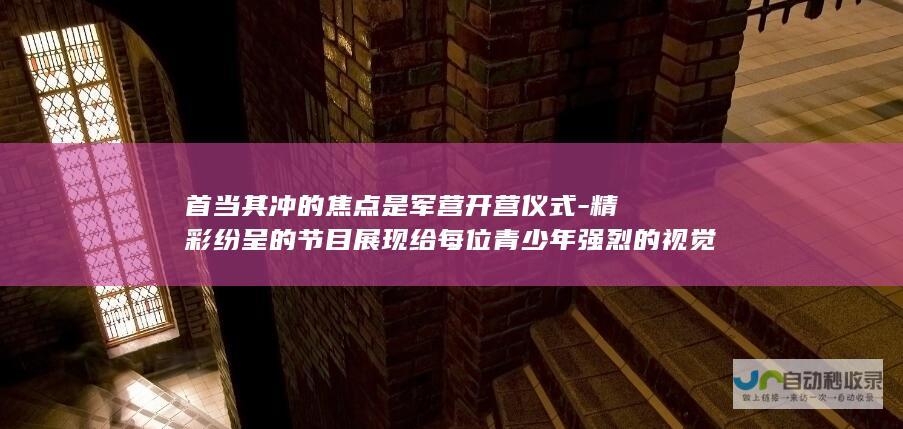 首当其冲的焦点是军营开营仪式-精彩纷呈的节目展现给每位青少年强烈的视觉震撼