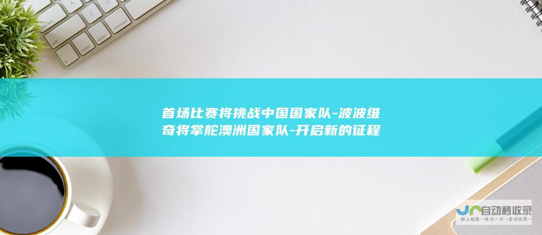 首场比赛将挑战中国国家队-波波维奇将掌舵澳洲国家队-开启新的征程