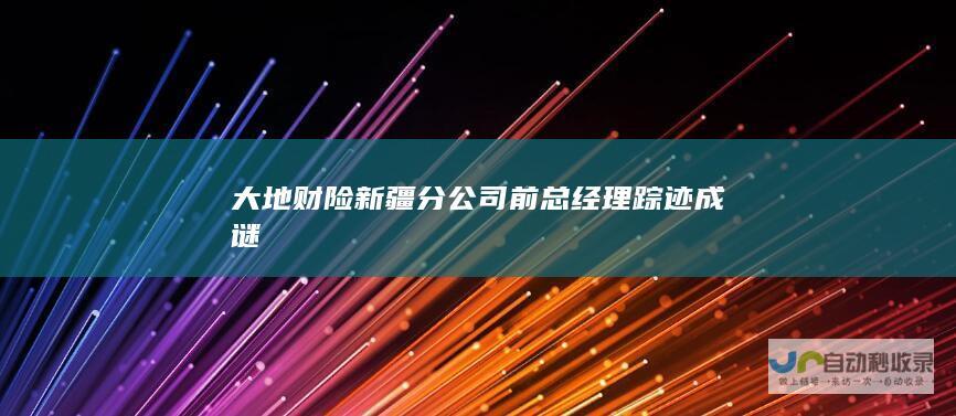 大地财险新疆分公司前总经理踪迹成谜