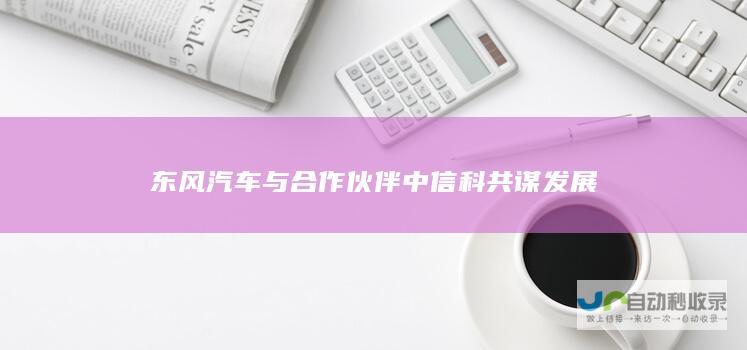 东风汽车与合作伙伴中信科共谋发展