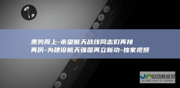 乘势而上-希望航天战线同志们再接再厉-为建设航天强国再立新功-独家视频丨习近平