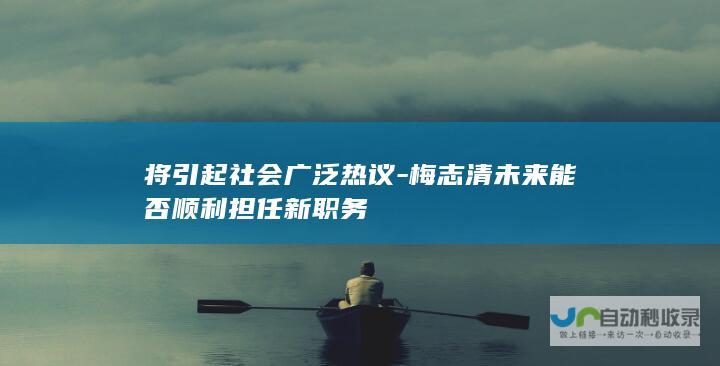 将引起社会广泛热议-梅志清未来能否顺利担任新职务