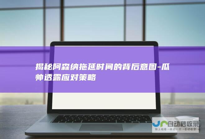 揭秘阿森纳拖延时间的背后意图-瓜帅透露应对策略