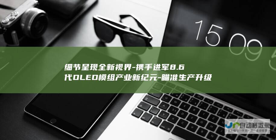 细节呈现全新视界-携手进军8.6代OLED模组产业新纪元-瞄准生产升级目标