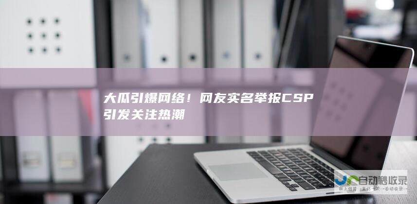 大瓜引爆网络！网友实名举报CSP引发关注热潮