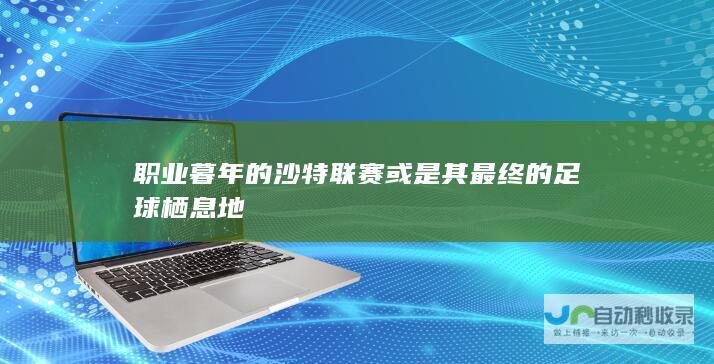 职业暮年的沙特联赛或是其最终的足球栖息地