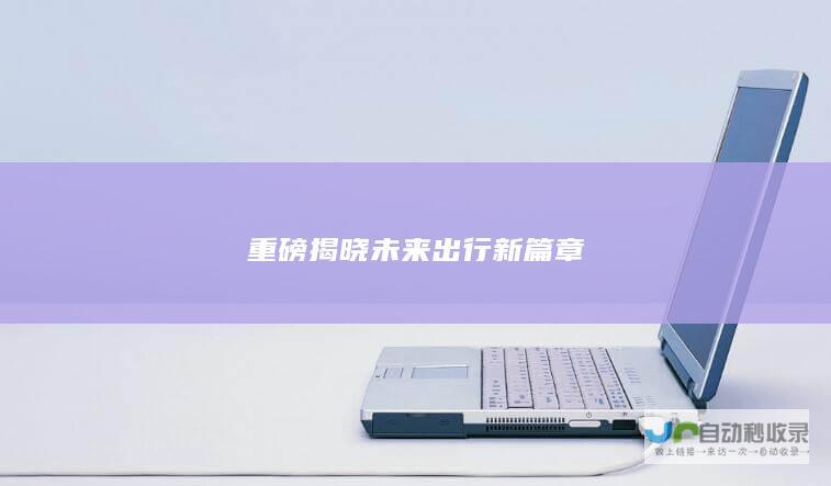 重磅揭晓未来出行新篇章