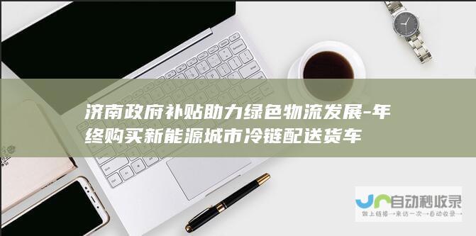 济南政府补贴助力绿色物流发展-年终购买新能源城市冷链配送货车