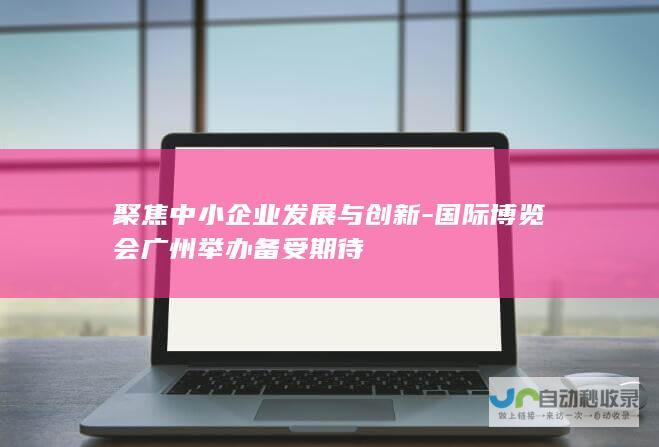 聚焦中小企业发展与创新-国际博览会广州举办备受期待