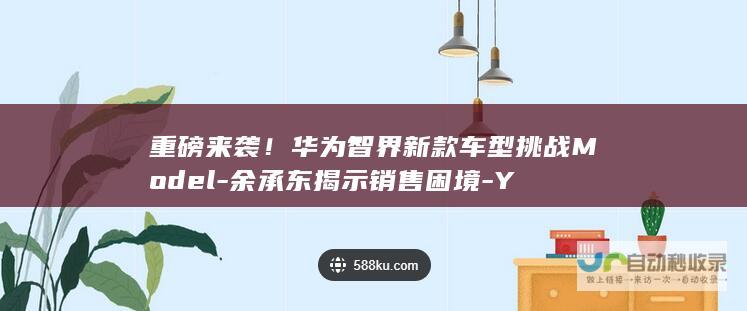 重磅来袭！华为智界新款车型挑战Model-余承东揭示销售困境-Y