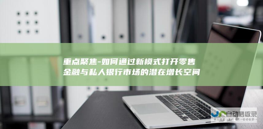 重点聚焦-如何通过新模式打开零售金融与私人银行市场的潜在增长空间