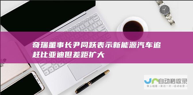 奇瑞董事长尹同跃表示新能源汽车追赶比亚迪但差距扩大