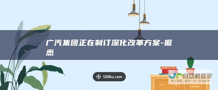 广汽集团正在制订深化改革方案-据悉