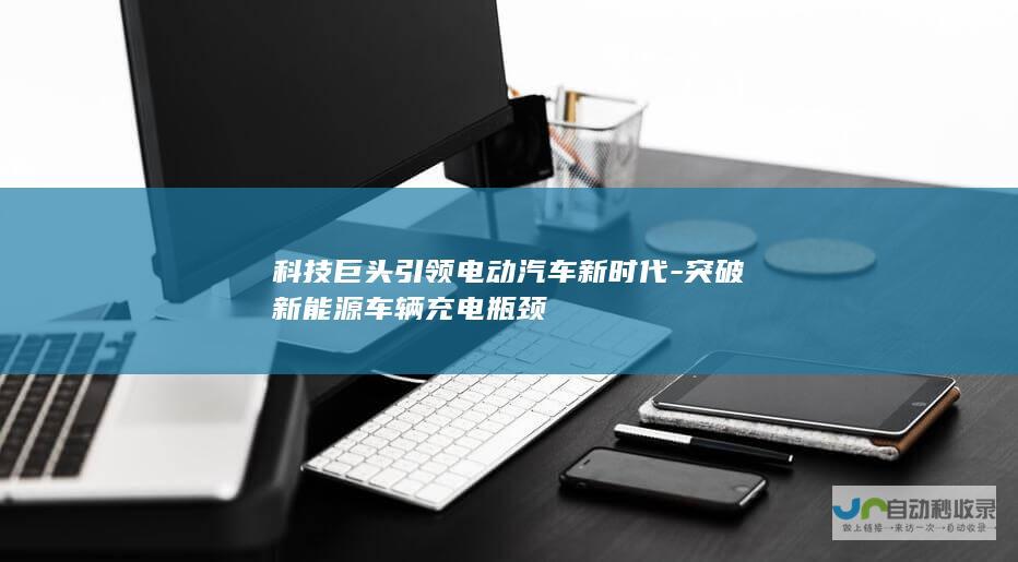 科技巨头引领电动汽车新时代-突破新能源车辆充电瓶颈