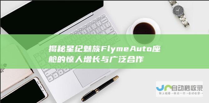 揭秘星纪魅族FlymeAuto座舱的惊人增长与广泛合作