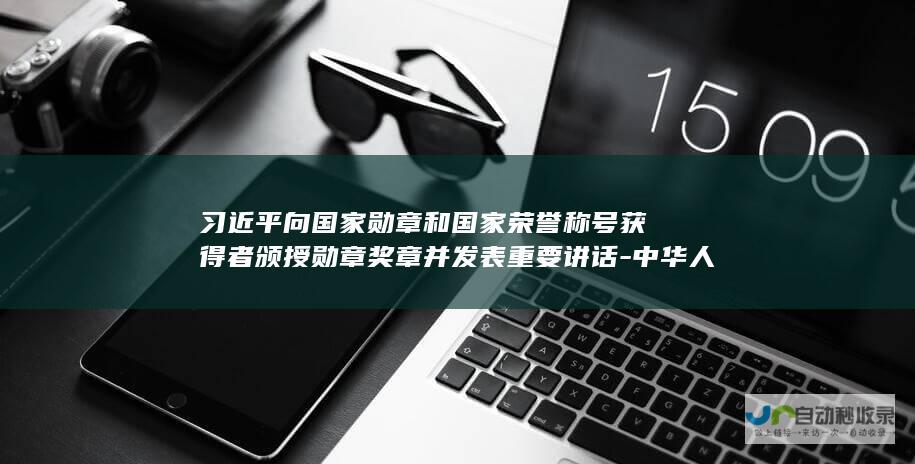 习近平向国家勋章和国家荣誉称号获得者颁授勋章奖章并发表重要讲话-中华人民共和国国家勋章和国家荣誉称号颁授仪式在京隆重举行