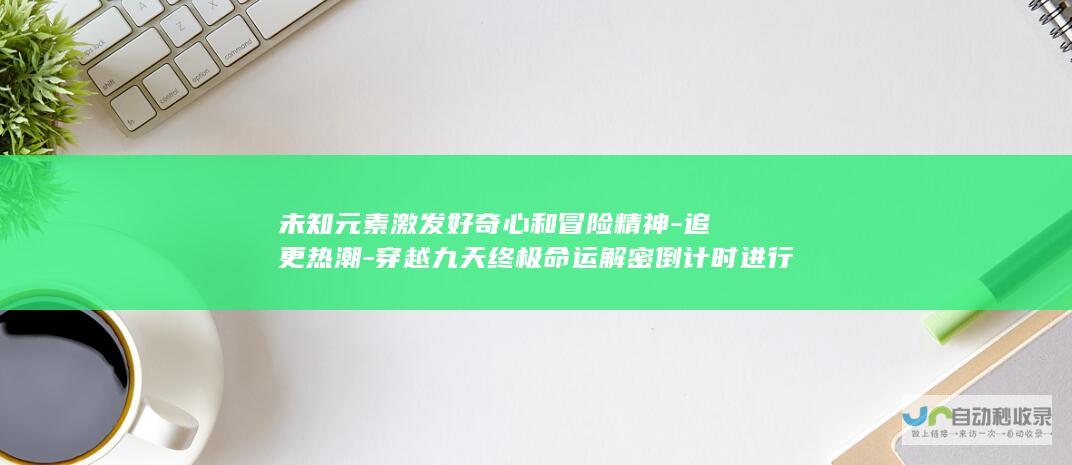 未知元素激发好奇心和冒险精神-追更热潮-穿越九天终极命运解密倒计时进行中-回顾巨变前后展望未来洞察深层次背后的真实缘由