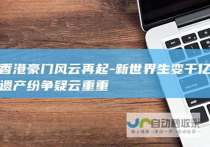 香港豪门风云再起-新世界生变千亿遗产纷争疑云重重