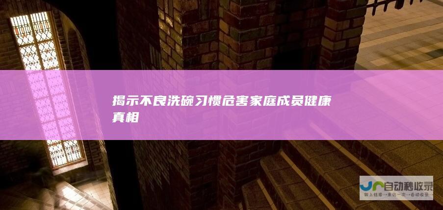 揭示不良洗碗习惯危害家庭成员健康真相