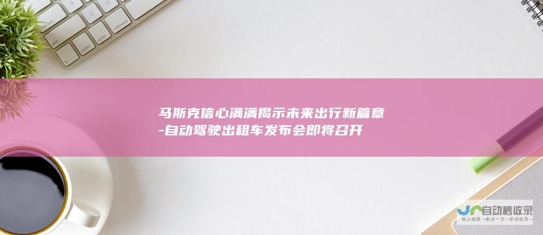 马斯克信心满满揭示未来出行新篇章-自动驾驶出租车发布会即将召开