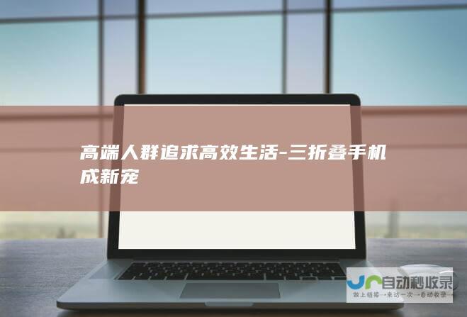 高端人群追求高效生活-三折叠手机成新宠