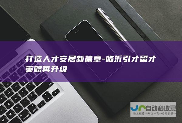 打造人才安居新篇章-临沂引才留才策略再升级