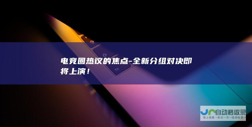 电竞圈热议的焦点-全新分组对决即将上演！