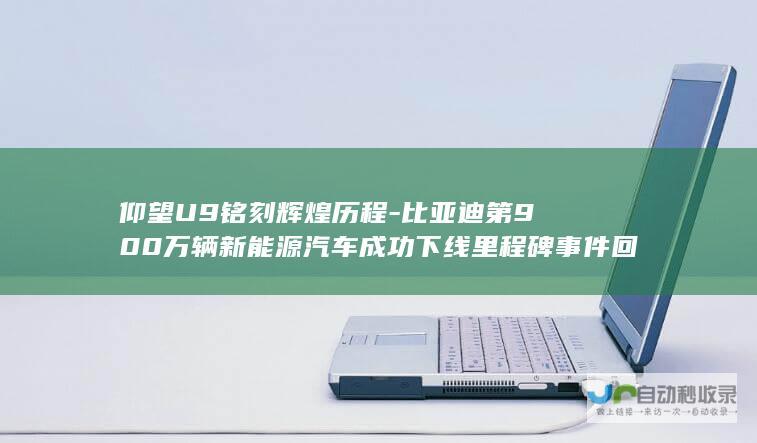 仰望U9铭刻辉煌历程-比亚迪第900万辆新能源汽车成功下线里程碑事件回顾