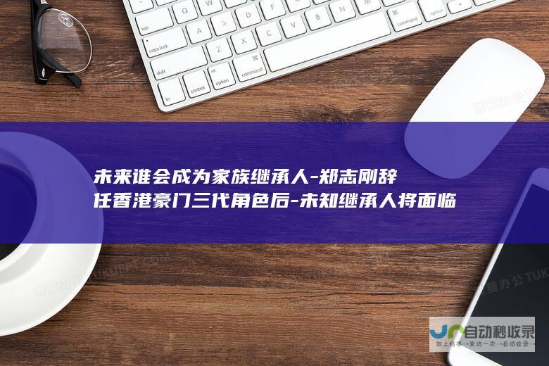 未来谁会成为家族继承人-郑志刚辞任香港豪门三代角色后-未知继承人将面临哪些挑战与机遇