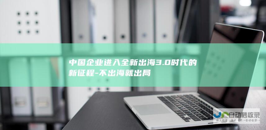 中国企业进入全新出海3.0时代的新征程-不出海就出局