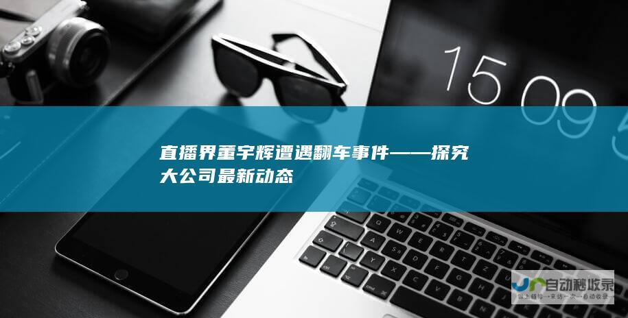 直播界董宇辉遭遇翻车事件——探究大公司最新动态