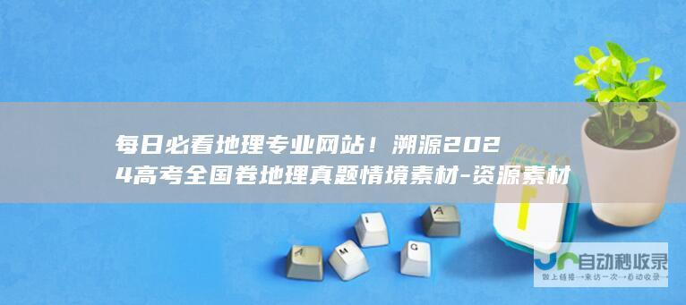 每日必看地理专业网站！溯源2024高考全国卷地理真题情境素材-资源素材