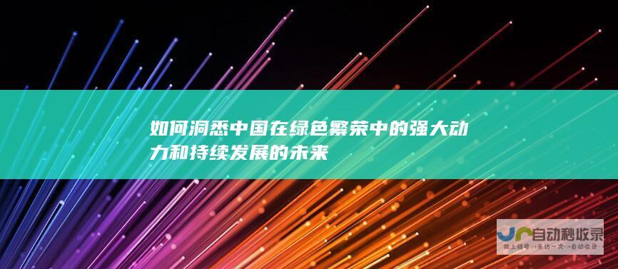 如何洞悉中国在绿色繁荣中的强大动力和持续发展的未来