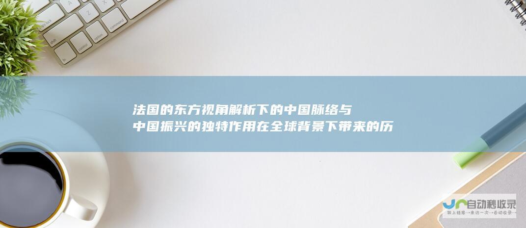 法国的东方视角解析下的中国脉络与中国振兴的独特作用在全球背景下带来的历史性机遇探索