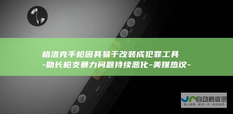 格洛克手枪因其易于改装成犯罪工具-助长枪支暴力问题持续恶化-美媒热议-成为美国犯罪分子首选-世界说