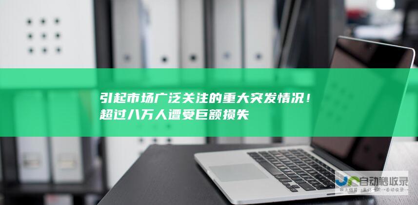 引起市场广泛关注的重大突发情况！超过八万人遭受巨额损失